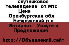 спутниковое телевидение  от мтс › Цена ­ 1 000 - Оренбургская обл., Бузулукский р-н Интернет » Услуги и Предложения   